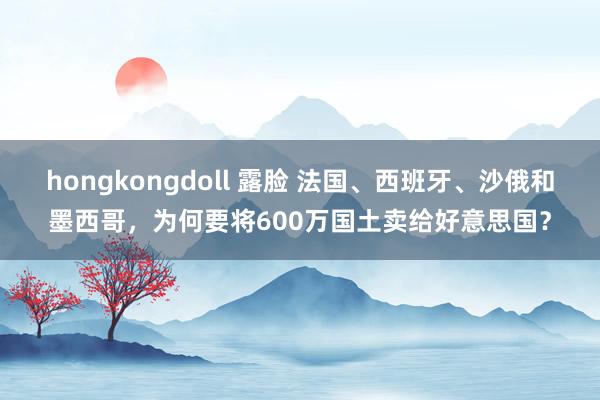 hongkongdoll 露脸 法国、西班牙、沙俄和墨西哥，为何要将600万国土卖给好意思国？