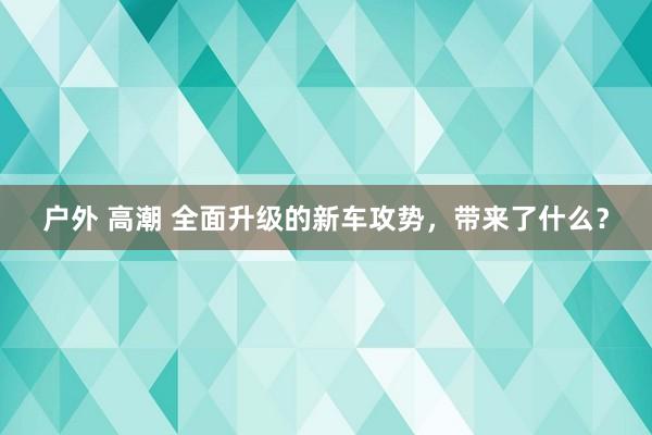 户外 高潮 全面升级的新车攻势，带来了什么？