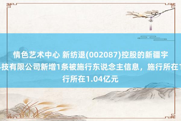 情色艺术中心 新纺退(002087)控股的新疆宇华纺织科技有限公司新增1条被施行东说念主信息，施行所在1.04亿元