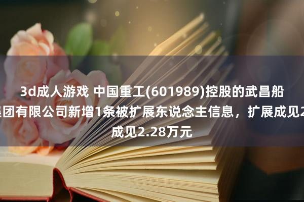 3d成人游戏 中国重工(601989)控股的武昌船舶重工集团有限公司新增1条被扩展东说念主信息，扩展成见2.28万元