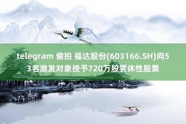 telegram 偷拍 福达股份(603166.SH)向53名激发对象授予720万股罢休性股票