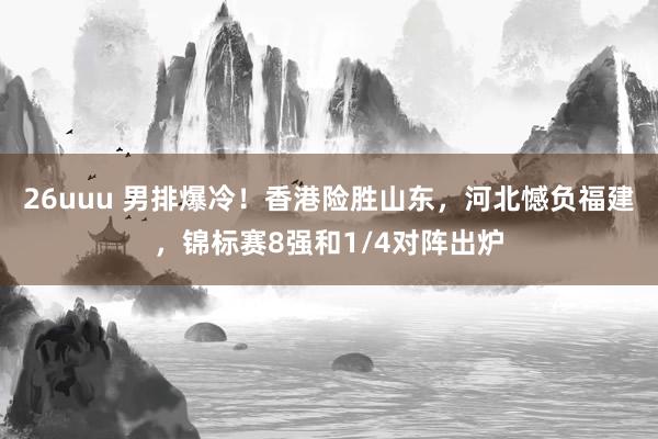 26uuu 男排爆冷！香港险胜山东，河北憾负福建，锦标赛8强和1/4对阵出炉