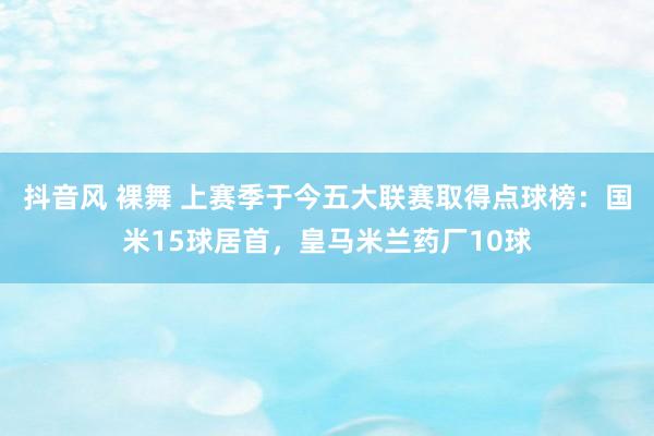 抖音风 裸舞 上赛季于今五大联赛取得点球榜：国米15球居首，皇马米兰药厂10球