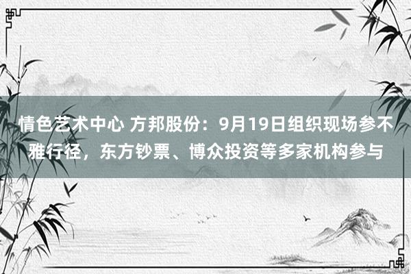 情色艺术中心 方邦股份：9月19日组织现场参不雅行径，东方钞票、博众投资等多家机构参与