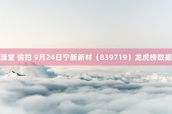 澡堂 偷拍 9月24日宁新新材（839719）龙虎榜数据