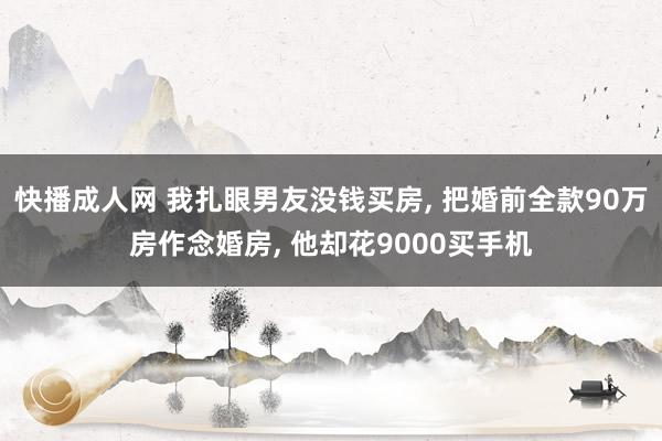 快播成人网 我扎眼男友没钱买房， 把婚前全款90万房作念婚房， 他却花9000买手机