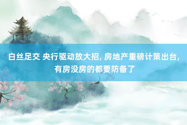 白丝足交 央行驱动放大招， 房地产重磅计策出台， 有房没房的都要防备了