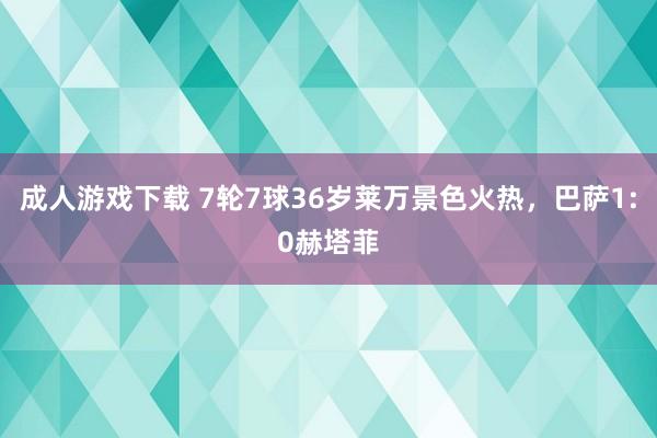 成人游戏下载 7轮7球36岁莱万景色火热，巴萨1:0赫塔菲