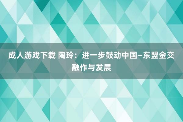 成人游戏下载 陶玲：进一步鼓动中国—东盟金交融作与发展