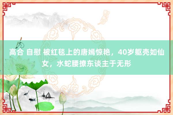 高合 自慰 被红毯上的唐嫣惊艳，40岁躯壳如仙女，水蛇腰撩东谈主于无形