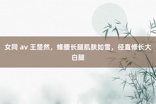 女同 av 王楚然，蜂腰长腿肌肤如雪，径直修长大白腿