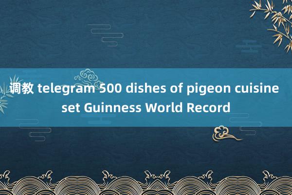 调教 telegram 500 dishes of pigeon cuisine set Guinness World Record