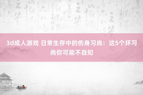 3d成人游戏 日常生存中的伤身习尚：这5个坏习尚你可能不自知