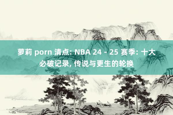 萝莉 porn 清点: NBA 24 - 25 赛季: 十大必破记录， 传说与更生的轮换