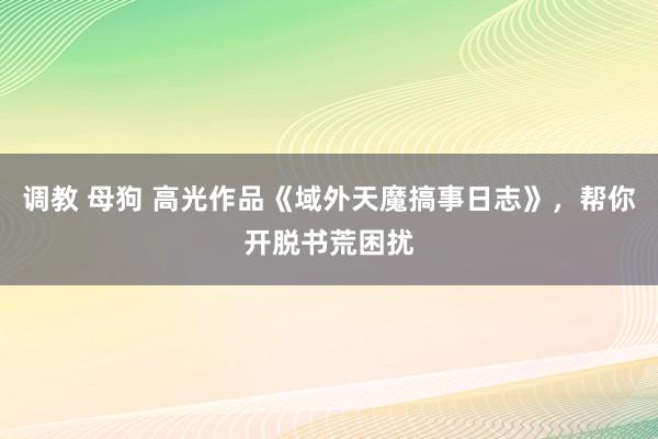 调教 母狗 高光作品《域外天魔搞事日志》，帮你开脱书荒困扰