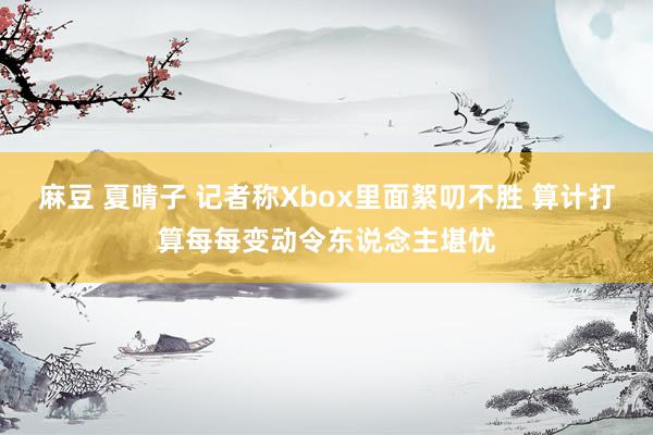 麻豆 夏晴子 记者称Xbox里面絮叨不胜 算计打算每每变动令东说念主堪忧