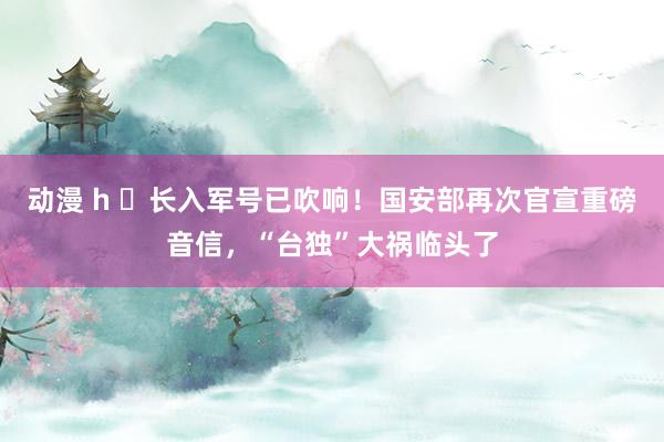 动漫 h ​长入军号已吹响！国安部再次官宣重磅音信，“台独”大祸临头了