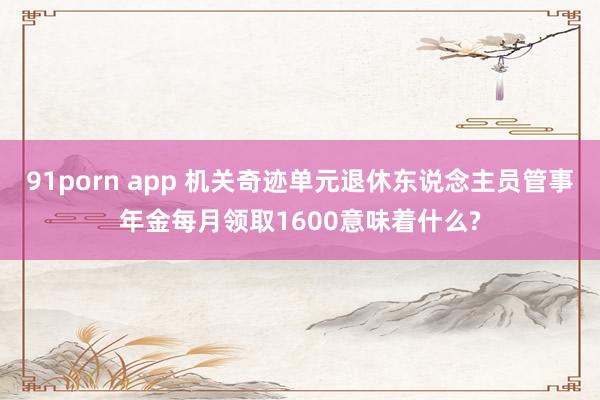 91porn app 机关奇迹单元退休东说念主员管事年金每月领取1600意味着什么?