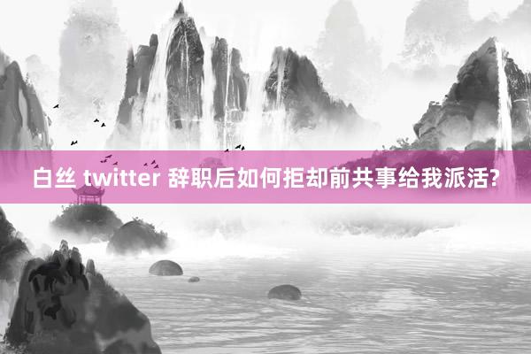 白丝 twitter 辞职后如何拒却前共事给我派活?