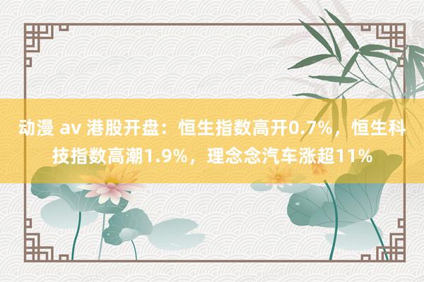 动漫 av 港股开盘：恒生指数高开0.7%，恒生科技指数高潮1.9%，理念念汽车涨超11%