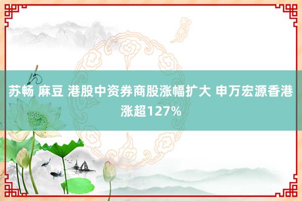 苏畅 麻豆 港股中资券商股涨幅扩大 申万宏源香港涨超127%