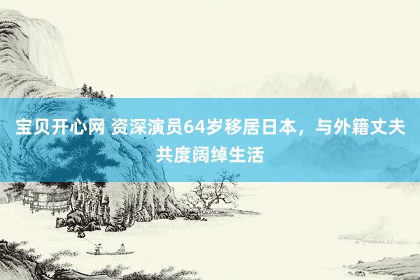 宝贝开心网 资深演员64岁移居日本，与外籍丈夫共度阔绰生活