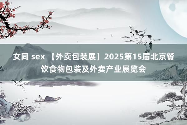 女同 sex 【外卖包装展】2025第15届北京餐饮食物包装及外卖产业展览会