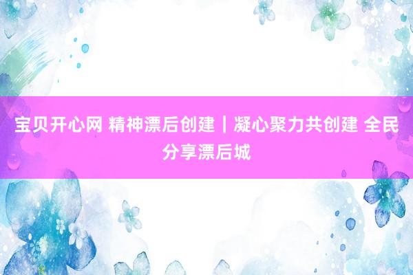 宝贝开心网 精神漂后创建｜凝心聚力共创建 全民分享漂后城