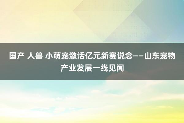 国产 人兽 小萌宠激活亿元新赛说念——山东宠物产业发展一线见闻