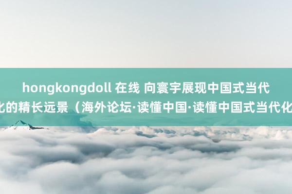 hongkongdoll 在线 向寰宇展现中国式当代化的精长远景（海外论坛·读懂中国·读懂中国式当代化）