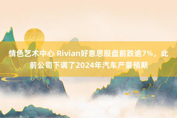 情色艺术中心 Rivian好意思股盘前跌逾7%，此前公司下调了2024年汽车产量预期