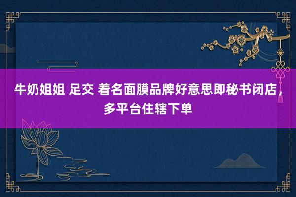 牛奶姐姐 足交 着名面膜品牌好意思即秘书闭店，多平台住辖下单