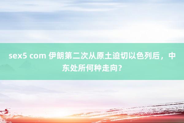 sex5 com 伊朗第二次从原土迫切以色列后，中东处所何种走向？