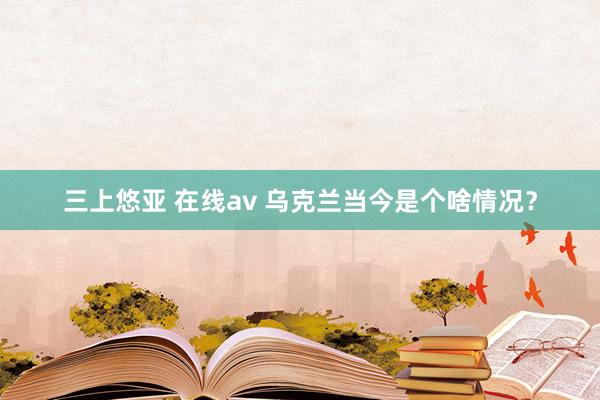 三上悠亚 在线av 乌克兰当今是个啥情况？