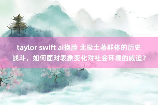 taylor swift ai换脸 北极土著群体的历史战斗，如何面对表象变化对社会环境的威迫？