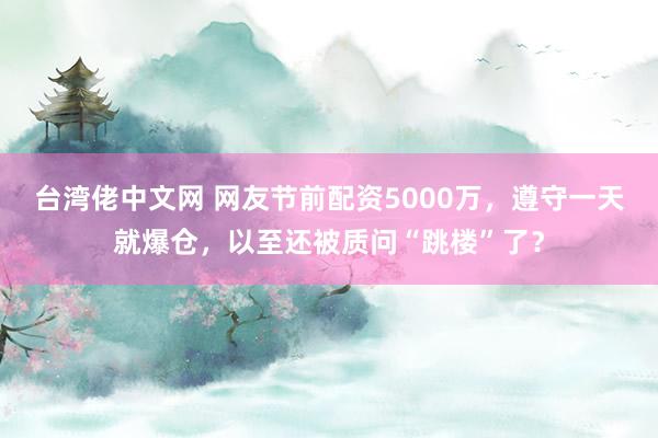 台湾佬中文网 网友节前配资5000万，遵守一天就爆仓，以至还被质问“跳楼”了？