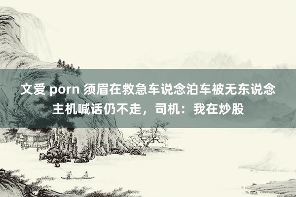 文爱 porn 须眉在救急车说念泊车被无东说念主机喊话仍不走，司机：我在炒股