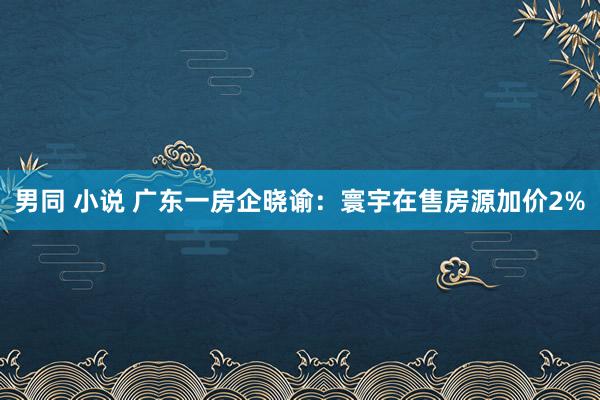 男同 小说 广东一房企晓谕：寰宇在售房源加价2%