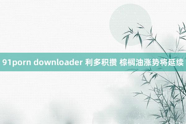 91porn downloader 利多积攒 棕榈油涨势将延续