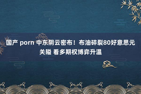 国产 porn 中东阴云密布！布油碎裂80好意思元关隘 看多期权博弈升温