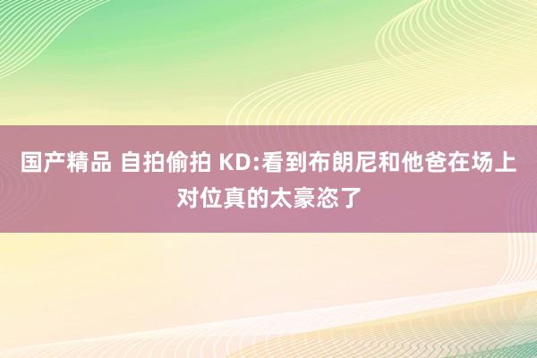 国产精品 自拍偷拍 KD:看到布朗尼和他爸在场上对位真的太豪恣了