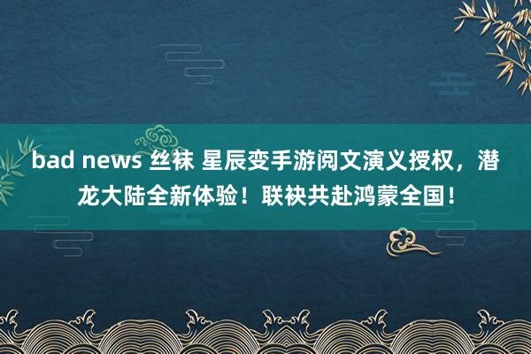 bad news 丝袜 星辰变手游阅文演义授权，潜龙大陆全新体验！联袂共赴鸿蒙全国！