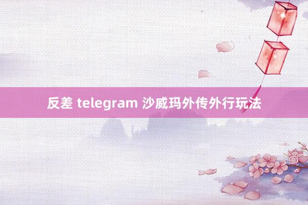 反差 telegram 沙威玛外传外行玩法