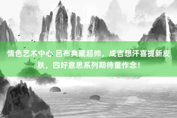 情色艺术中心 吕布典藏超帅，成吉想汗喜提新皮肤，四好意思系列期待重作念！