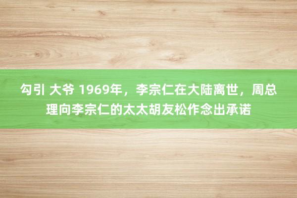 勾引 大爷 1969年，李宗仁在大陆离世，周总理向李宗仁的太太胡友松作念出承诺