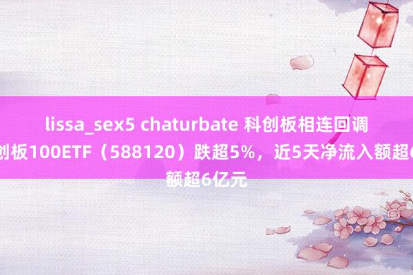 lissa_sex5 chaturbate 科创板相连回调，科创板100ETF（588120）跌超5%，近5天净流入额超6亿元