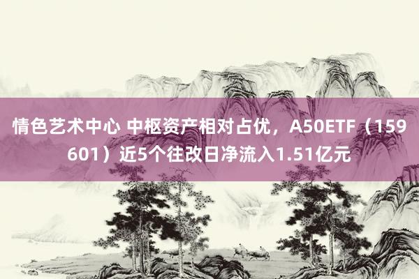 情色艺术中心 中枢资产相对占优，A50ETF（159601）近5个往改日净流入1.51亿元