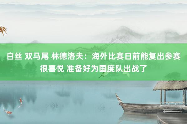 白丝 双马尾 林德洛夫：海外比赛日前能复出参赛很喜悦 准备好为国度队出战了