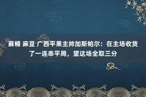 蘇暢 麻豆 广西平果主帅加斯帕尔：在主场收货了一连串平局，望这场全取三分