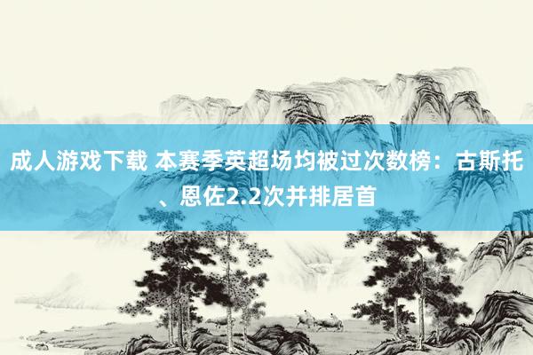 成人游戏下载 本赛季英超场均被过次数榜：古斯托、恩佐2.2次并排居首